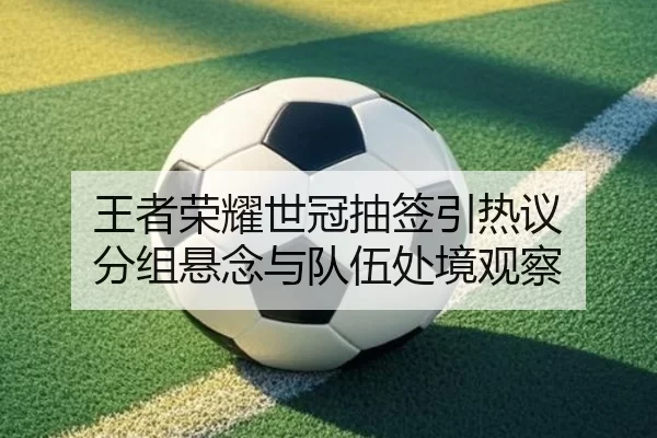 王者荣耀世冠抽签引热议 分组悬念与队伍处境观察